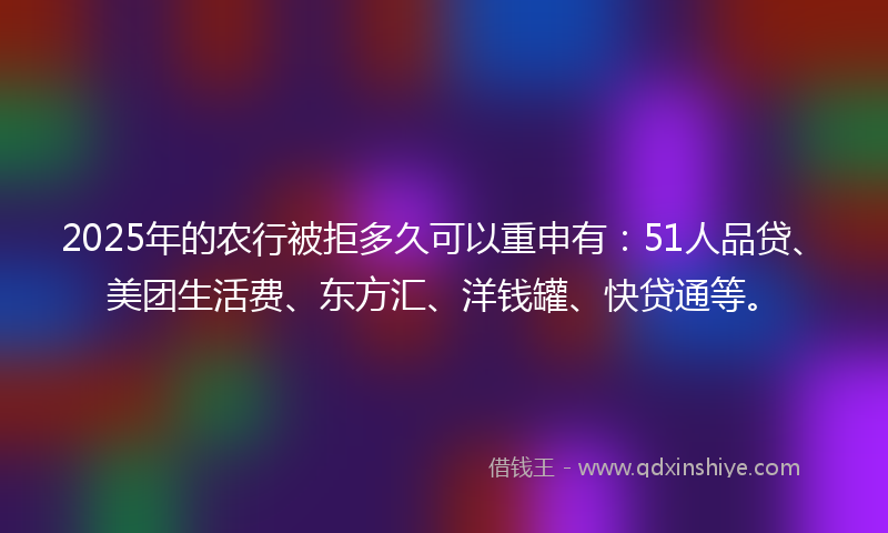 2025年的农行被拒多久可以重申有：51人品贷、美团生活费、东方汇、洋钱罐、快贷通等。