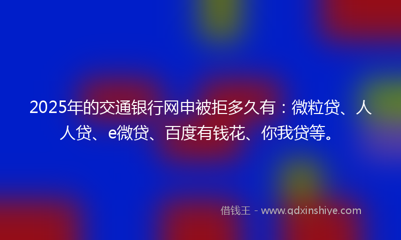 2025年的交通银行网申被拒多久有：微粒贷、人人贷、e微贷、百度有钱花、你我贷等。