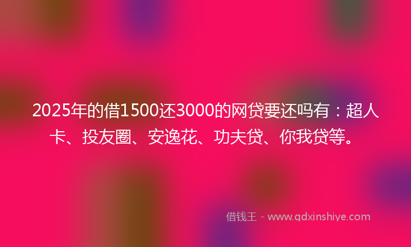 2025年的借1500还3000的网贷要还吗有：超人卡、投友圈、安逸花、功夫贷、你我贷等。