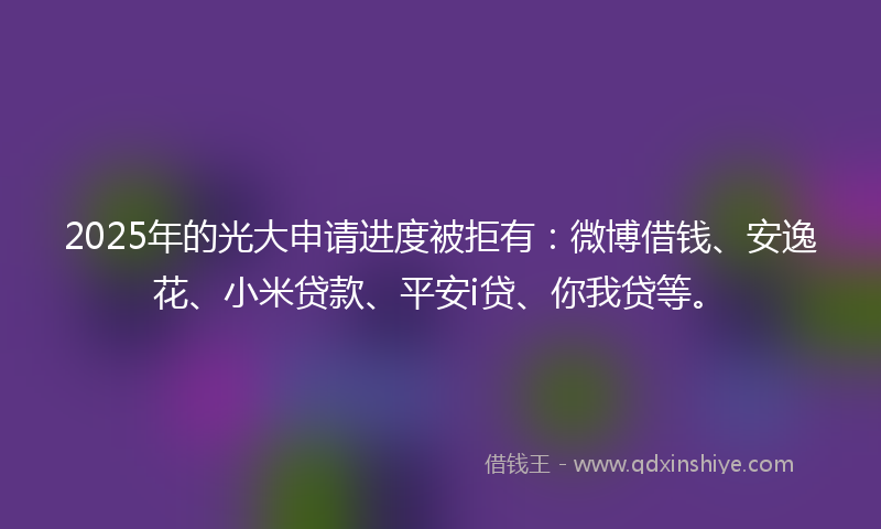 2025年的光大申请进度被拒有：微博借钱、安逸花、小米贷款、平安i贷、你我贷等。