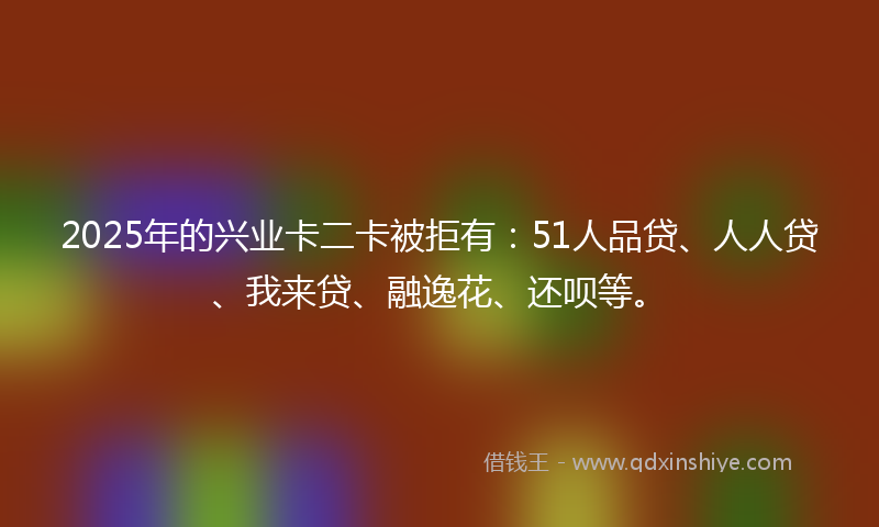 2025年的兴业卡二卡被拒有：51人品贷、人人贷、我来贷、融逸花、还呗等。