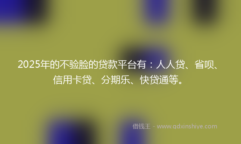 2025年的不验脸的贷款平台有：人人贷、省呗、信用卡贷、分期乐、快贷通等。