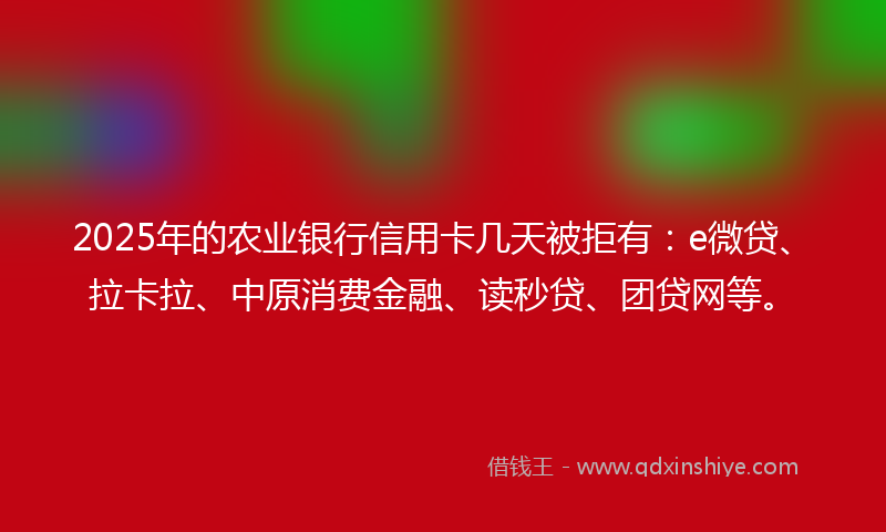 2025年的农业银行信用卡几天被拒有：e微贷、拉卡拉、中原消费金融、读秒贷、团贷网等。