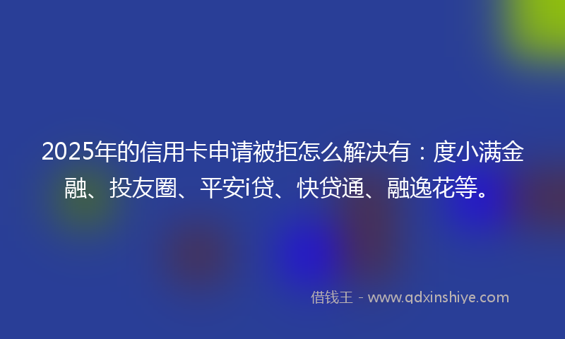 2025年的信用卡申请被拒怎么解决有：度小满金融、投友圈、平安i贷、快贷通、融逸花等。