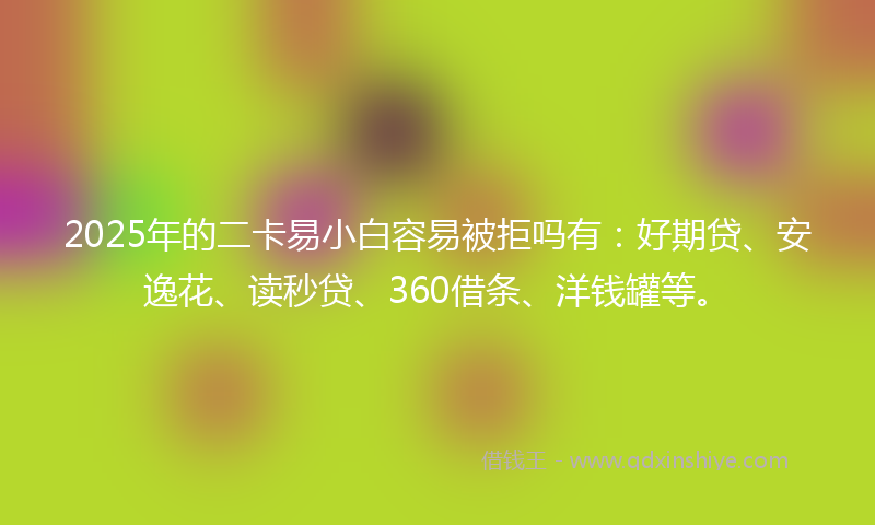 2025年的二卡易小白容易被拒吗有：好期贷、安逸花、读秒贷、360借条、洋钱罐等。