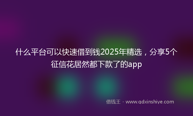 什么平台可以快速借到钱2025年精选，分享5个征信花居然都下款了的app