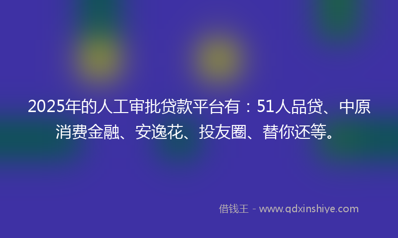 2025年的人工审批贷款平台有：51人品贷、中原消费金融、安逸花、投友圈、替你还等。