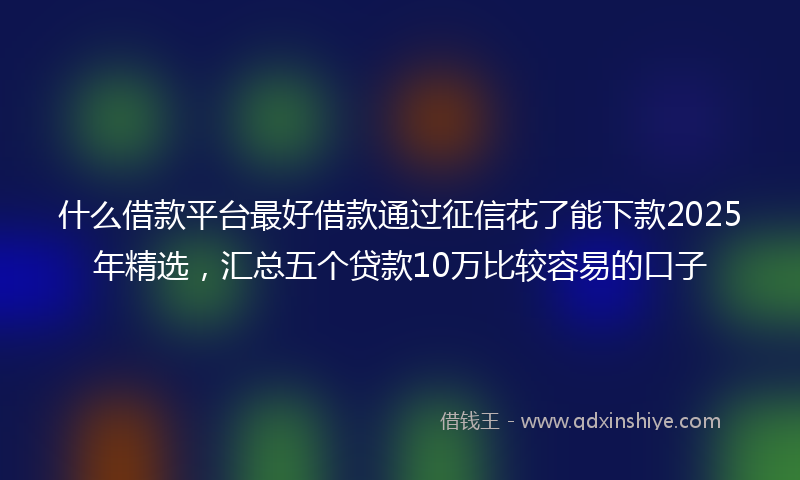 什么借款平台最好借款通过征信花了能下款2025年精选，汇总五个贷款10万比较容易的口子