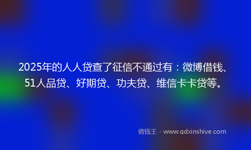 2025年的人人贷查了征信不通过有:微博借钱、51人品贷、好期贷、功夫贷、维信卡卡贷等。