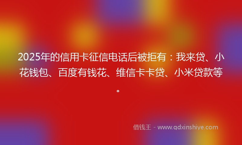 2025年的信用卡征信电话后被拒有：我来贷、小花钱包、百度有钱花、维信卡卡贷、小米贷款等。