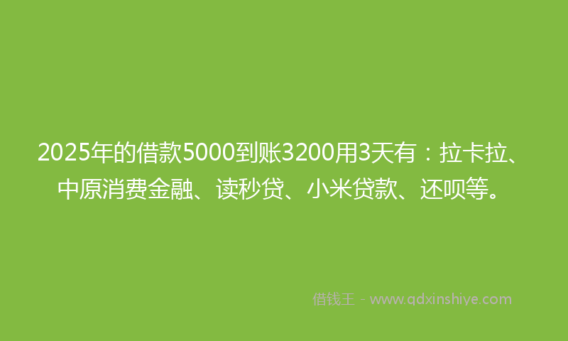 2025年的借款5000到账3200用3天有：拉卡拉、中原消费金融、读秒贷、小米贷款、还呗等。