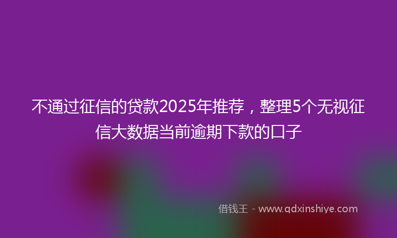 不通过征信的贷款2025年推荐，整理5个无视征信大数据当前逾期下款的口子