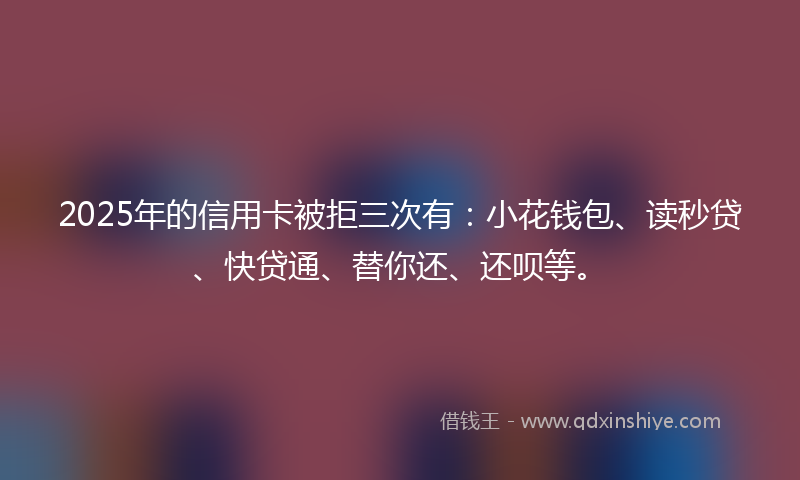 2025年的信用卡被拒三次有：小花钱包、读秒贷、快贷通、替你还、还呗等。
