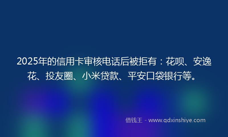 2025年的信用卡审核电话后被拒有：花呗、安逸花、投友圈、小米贷款、平安口袋银行等。