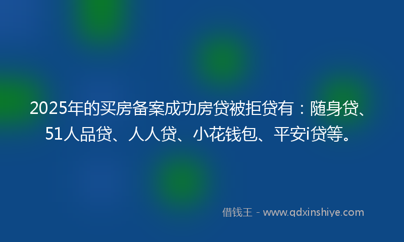 2025年的买房备案成功房贷被拒贷有：随身贷、51人品贷、人人贷、小花钱包、平安i贷等。