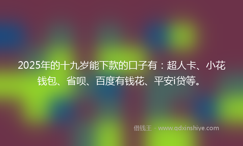 2025年的十九岁能下款的口子有：超人卡、小花钱包、省呗、百度有钱花、平安i贷等。