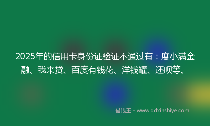 2025年的信用卡身份证验证不通过有：度小满金融、我来贷、百度有钱花、洋钱罐、还呗等。