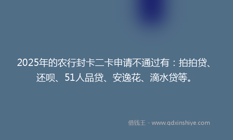 2025年的农行封卡二卡申请不通过有：拍拍贷、还呗、51人品贷、安逸花、滴水贷等。