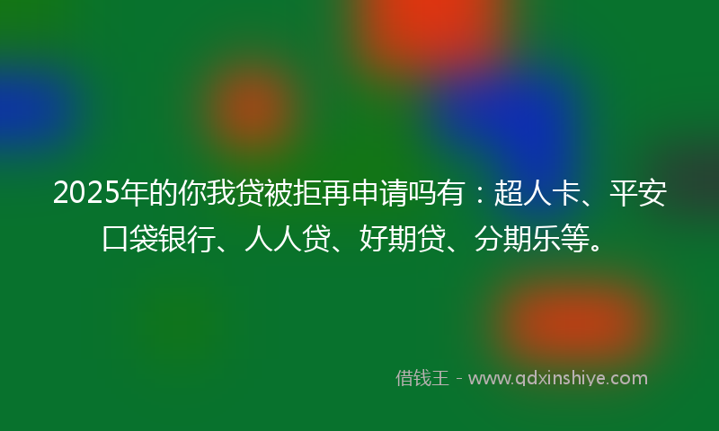 2025年的你我贷被拒再申请吗有：超人卡、平安口袋银行、人人贷、好期贷、分期乐等。