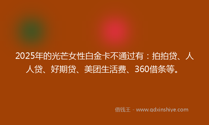 2025年的光芒女性白金卡不通过有：拍拍贷、人人贷、好期贷、美团生活费、360借条等。
