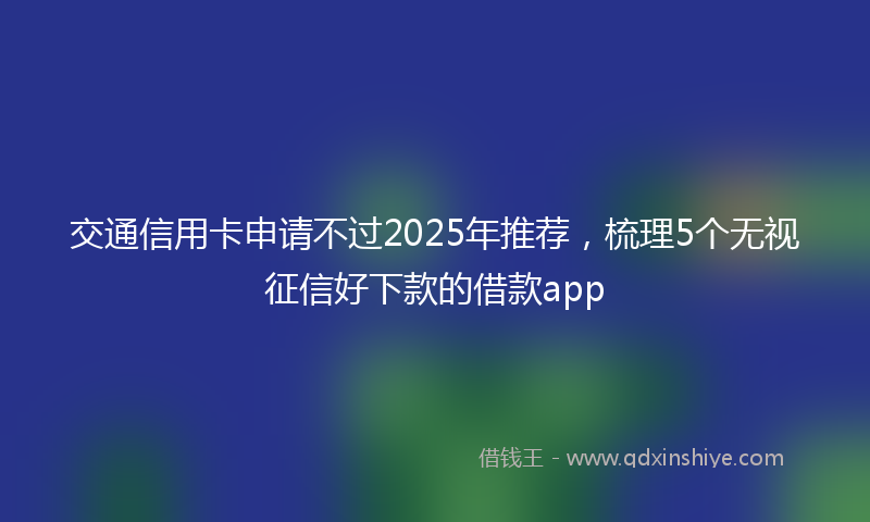 交通信用卡申请不过2025年推荐，梳理5个无视征信好下款的借款app