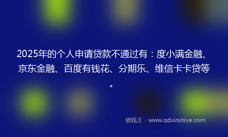 2025年的个人申请贷款不通过有：度小满金融、京东金融、百度有钱花、分期乐、维信卡卡贷等。