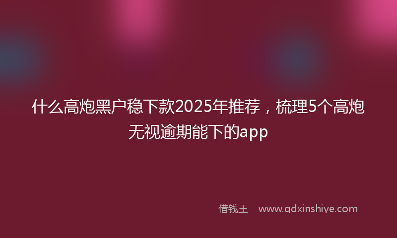 什么高炮黑户稳下款2025年推荐，梳理5个高炮无视逾期能下的app