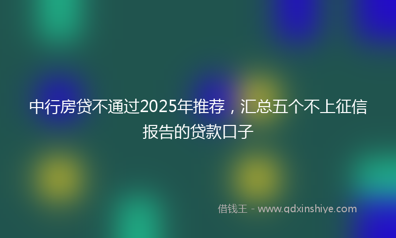 中行房贷不通过2025年推荐，汇总五个不上征信报告的贷款口子