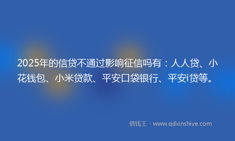 2025年的信贷不通过影响征信吗有：人人贷、小花钱包、小米贷款、平安口袋银行、平安i贷等。