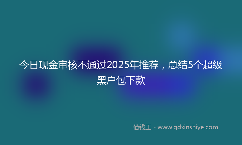 今日现金审核不通过2025年推荐，总结5个超级黑户包下款