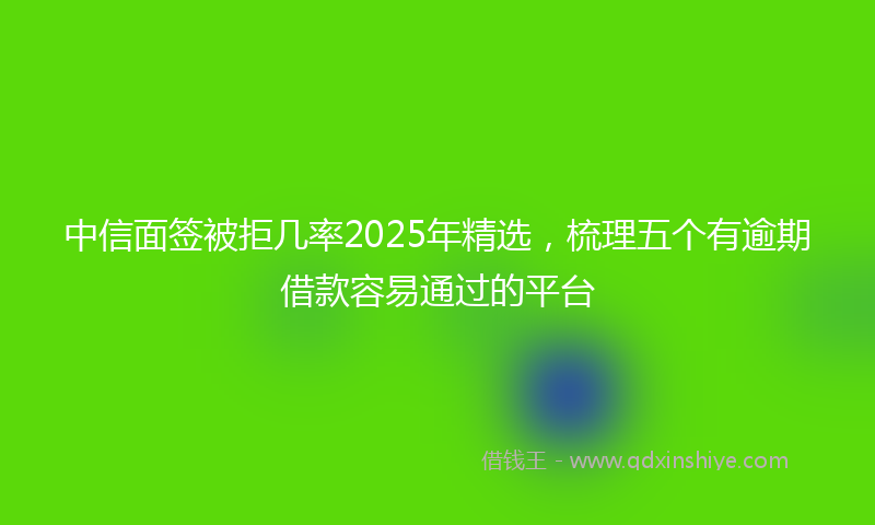 中信面签被拒几率2025年精选，梳理五个有逾期借款容易通过的平台