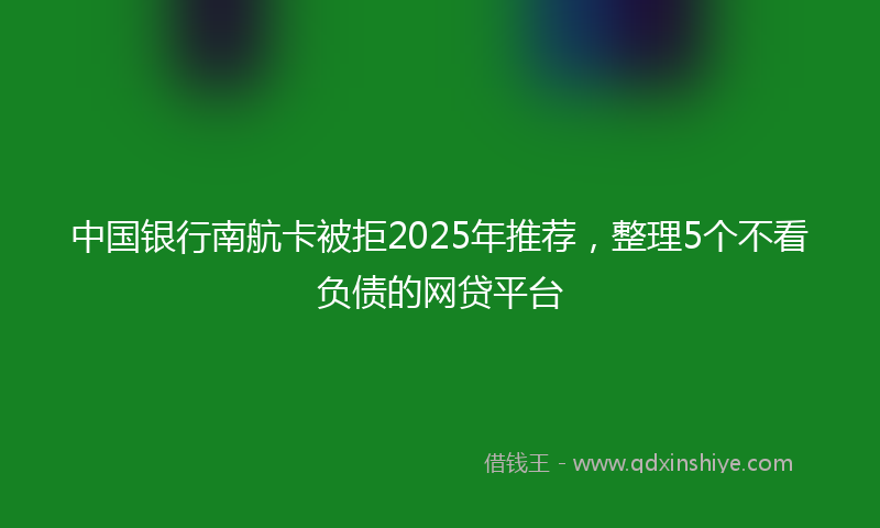 中国银行南航卡被拒2025年推荐，整理5个不看负债的网贷平台