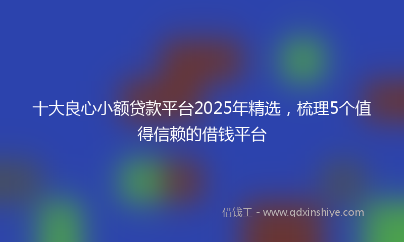 十大良心小额贷款平台2025年精选，梳理5个值得信赖的借钱平台