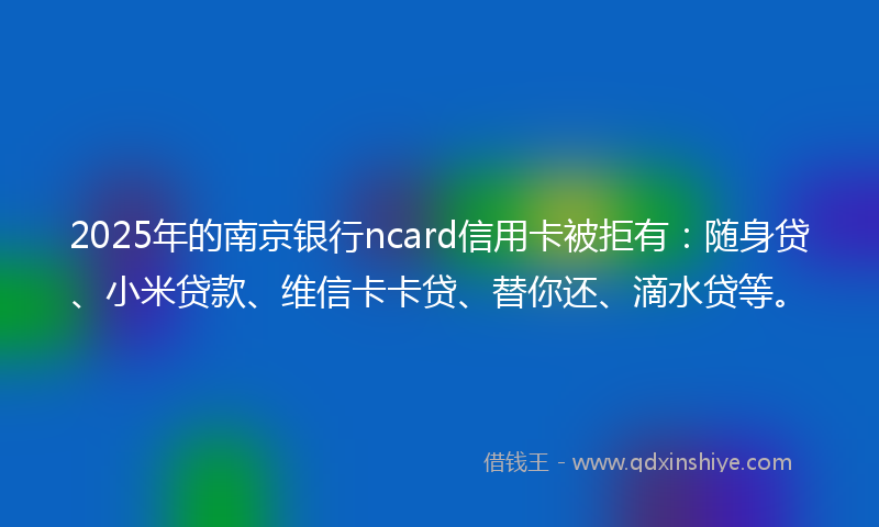 2025年的南京银行ncard信用卡被拒有：随身贷、小米贷款、维信卡卡贷、替你还、滴水贷等。