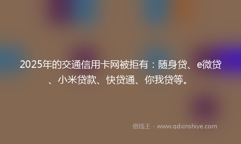 2025年的交通信用卡网被拒有：随身贷、e微贷、小米贷款、快贷通、你我贷等。