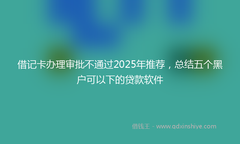 借记卡办理审批不通过2025年推荐，总结五个黑户可以下的贷款软件