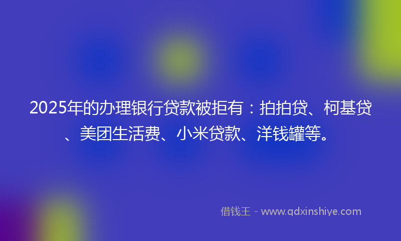 2025年的办理银行贷款被拒有：拍拍贷、柯基贷、美团生活费、小米贷款、洋钱罐等。