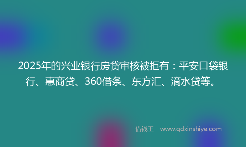 2025年的兴业银行房贷审核被拒有：平安口袋银行、惠商贷、360借条、东方汇、滴水贷等。