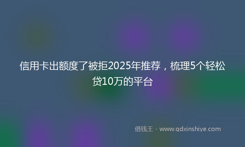 信用卡出额度了被拒2025年推荐，梳理5个轻松贷10万的平台