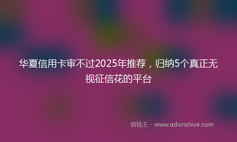 华夏信用卡审不过2025年推荐，归纳5个真正无视征信花的平台