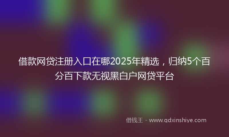 借款网贷注册入口在哪2025年精选，归纳5个百分百下款无视黑白户网贷平台