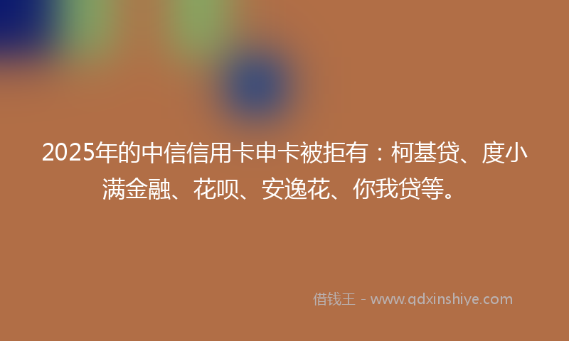 2025年的中信信用卡申卡被拒有：柯基贷、度小满金融、花呗、安逸花、你我贷等。