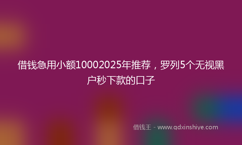 借钱急用小额10002025年推荐，罗列5个无视黑户秒下款的口子