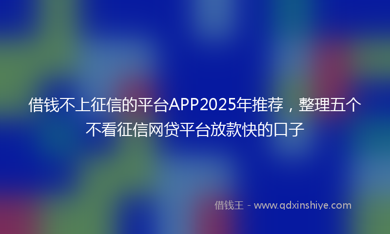 借钱不上征信的平台APP2025年推荐，整理五个不看征信网贷平台放款快的口子