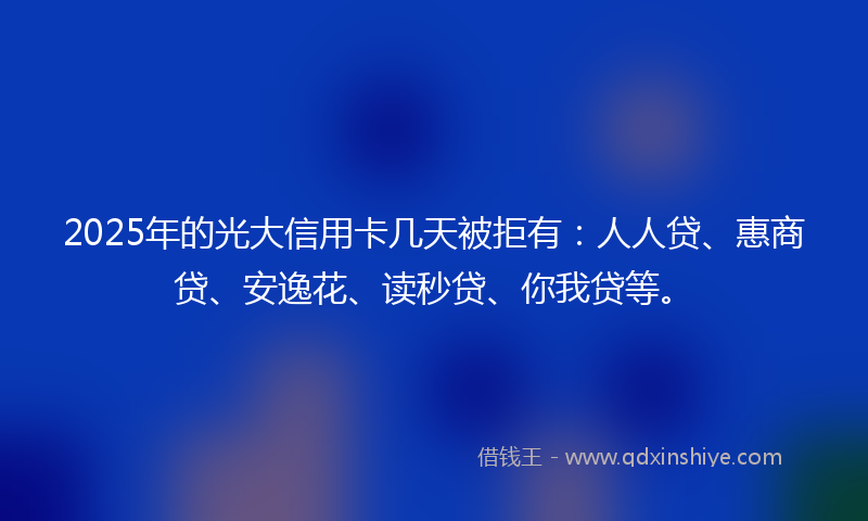2025年的光大信用卡几天被拒有：人人贷、惠商贷、安逸花、读秒贷、你我贷等。