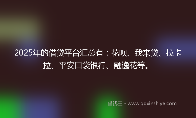 2025年的借贷平台汇总有：花呗、我来贷、拉卡拉、平安口袋银行、融逸花等。