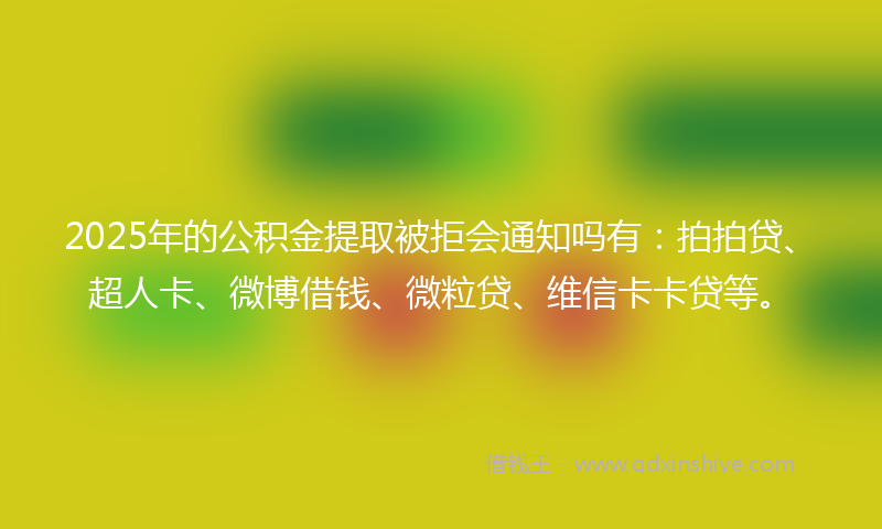 2025年的公积金提取被拒会通知吗有：拍拍贷、超人卡、微博借钱、微粒贷、维信卡卡贷等。