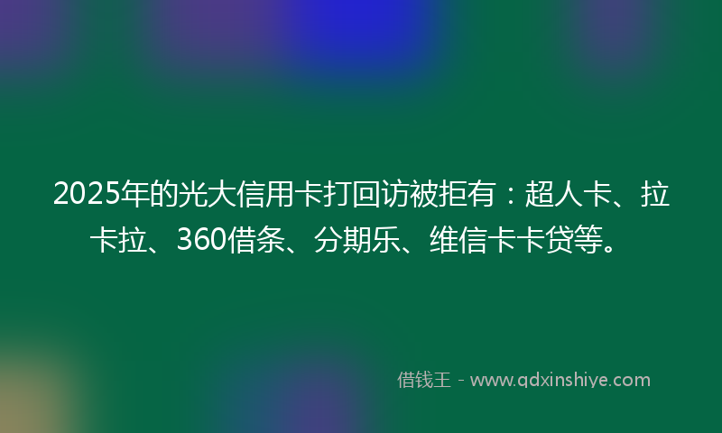2025年的光大信用卡打回访被拒有：超人卡、拉卡拉、360借条、分期乐、维信卡卡贷等。