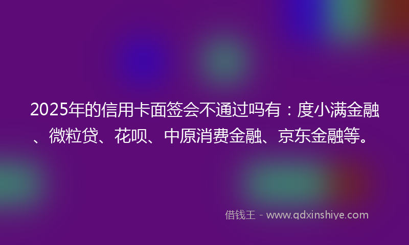 2025年的信用卡面签会不通过吗有：度小满金融、微粒贷、花呗、中原消费金融、京东金融等。