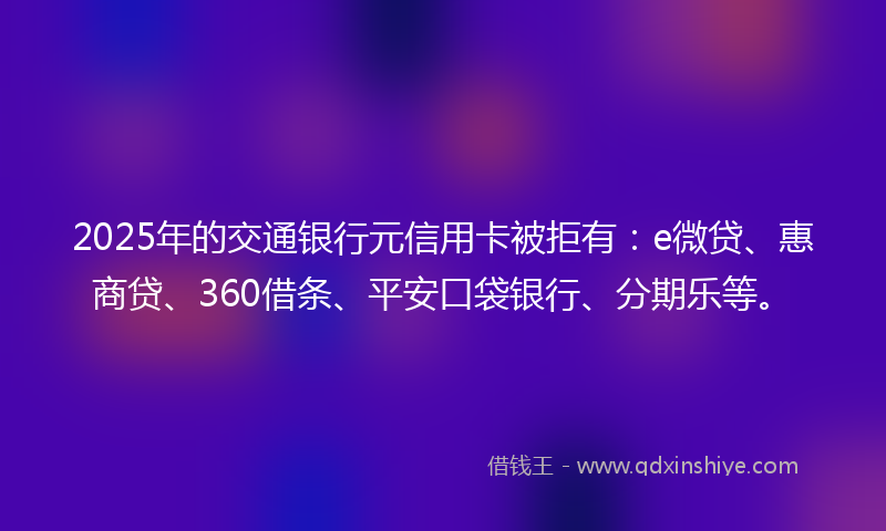 2025年的交通银行元信用卡被拒有：e微贷、惠商贷、360借条、平安口袋银行、分期乐等。